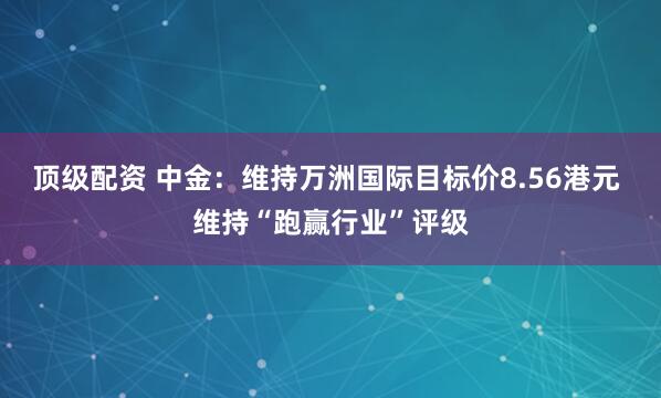 顶级配资 中金：维持万洲国际目标价8.56港元 维持“跑赢行业”评级