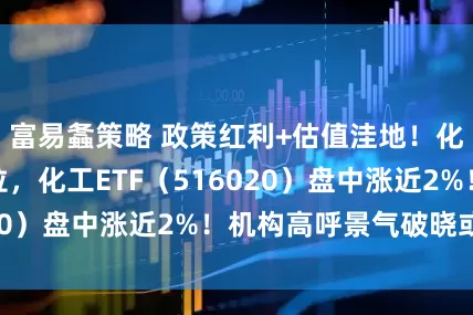 富易螽策略 政策红利+估值洼地！化工板块开盘猛拉，化工ETF（516020）盘中涨近2%！机构高呼景气破晓或至