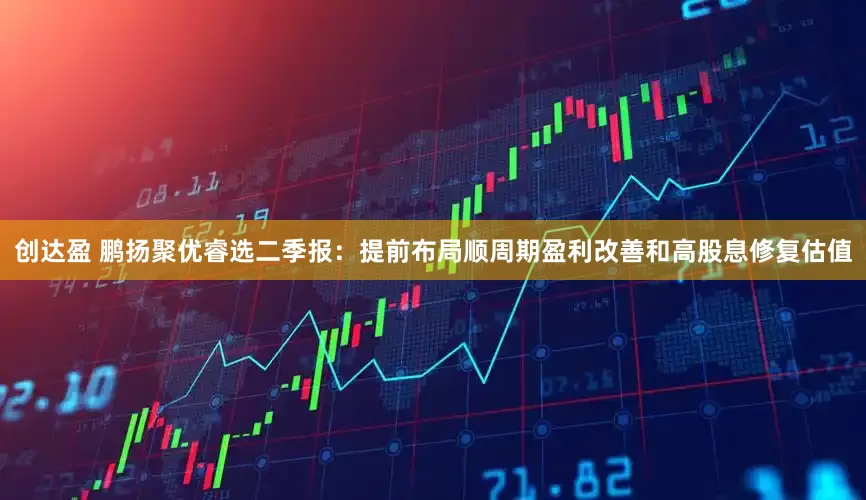 创达盈 鹏扬聚优睿选二季报:提前布局顺周期盈利改善和高股息修复估值
