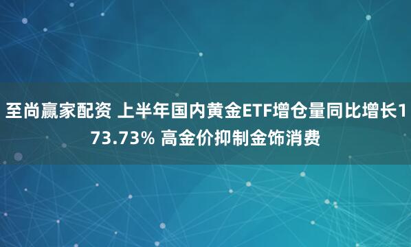 至尚赢家配资 上半年国内黄金ETF增仓量同比增长173.73% 高金价抑制金饰消费