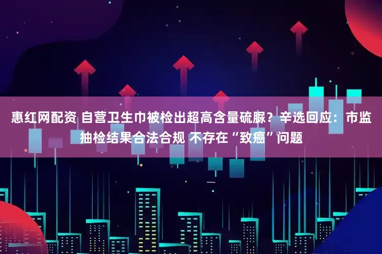 惠红网配资 自营卫生巾被检出超高含量硫脲？辛选回应：市监抽检结果合法合规 不存在“致癌”问题