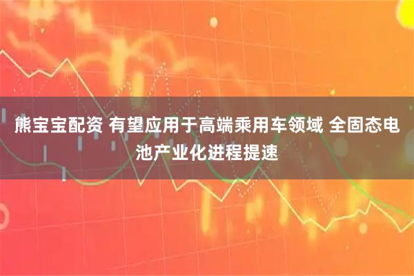 熊宝宝配资 有望应用于高端乘用车领域 全固态电池产业化进程提速