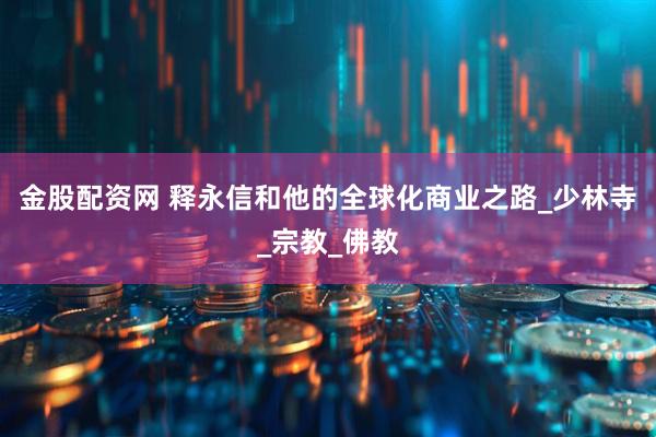 金股配资网 释永信和他的全球化商业之路_少林寺_宗教_佛教