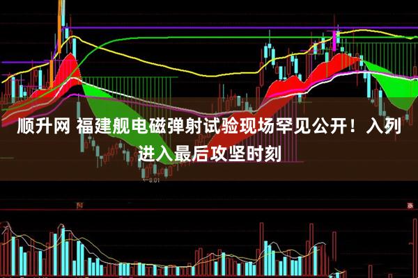 顺升网 福建舰电磁弹射试验现场罕见公开！入列进入最后攻坚时刻