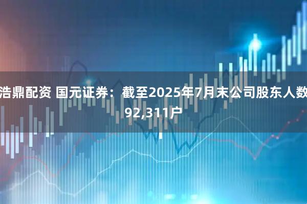 浩鼎配资 国元证券：截至2025年7月末公司股东人数92,311户