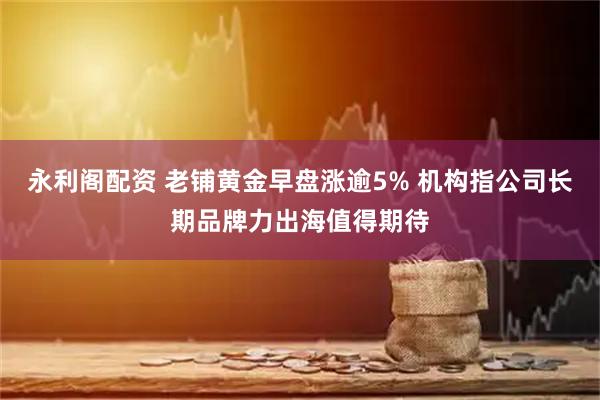 永利阁配资 老铺黄金早盘涨逾5% 机构指公司长期品牌力出海值得期待