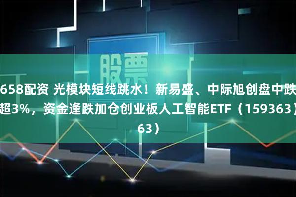 658配资 光模块短线跳水！新易盛、中际旭创盘中跌超3%，资金逢跌加仓创业板人工智能ETF（159363）
