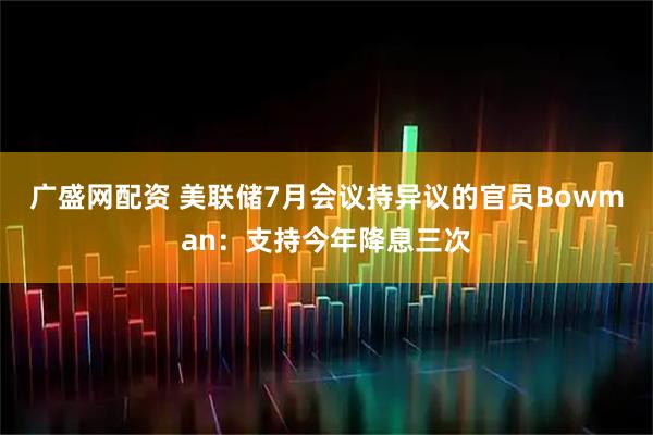 广盛网配资 美联储7月会议持异议的官员Bowman：支持今年降息三次