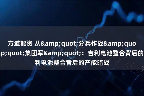 方道配资 从"分兵作战"到"集团军"：吉利电池整合背后的产能暗战