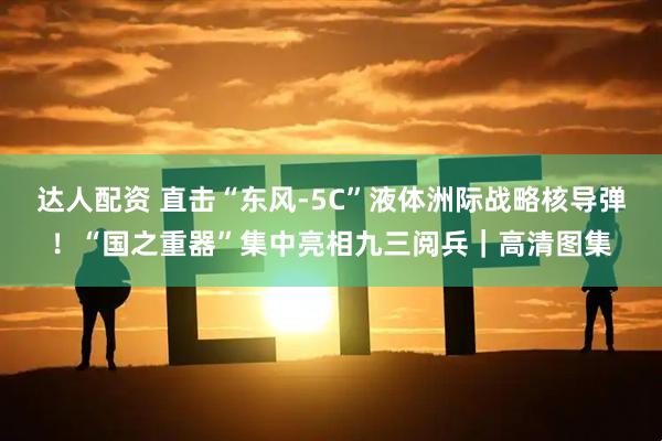 达人配资 直击“东风-5C”液体洲际战略核导弹！“国之重器”集中亮相九三阅兵｜高清图集