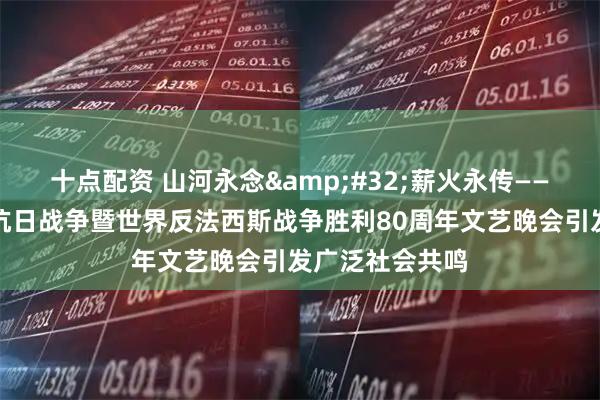 十点配资 山河永念 薪火永传——纪念中国人民抗日战争暨世界反法西斯战争胜利80周年文艺晚会引发广泛社会共鸣