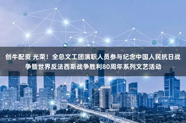创牛配资 光荣！全总文工团演职人员参与纪念中国人民抗日战争暨世界反法西斯战争胜利80周年系列文艺活动