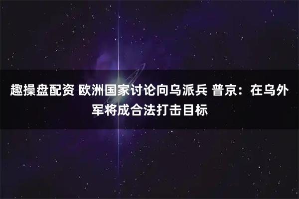 趣操盘配资 欧洲国家讨论向乌派兵 普京：在乌外军将成合法打击目标