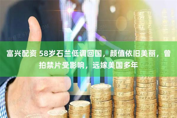 富兴配资 58岁石兰低调回国，颜值依旧美丽，曾拍禁片受影响，远嫁美国多年