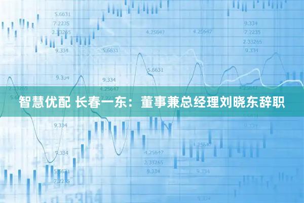 智慧优配 长春一东：董事兼总经理刘晓东辞职