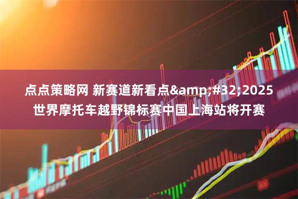 点点策略网 新赛道新看点 2025世界摩托车越野锦标赛中国上海站将开赛