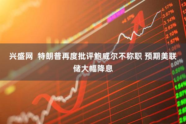 兴盛网  特朗普再度批评鲍威尔不称职 预期美联储大幅降息