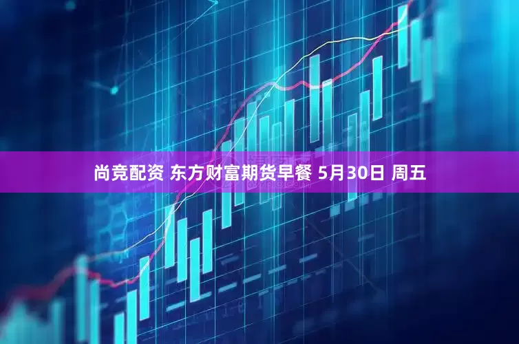 尚竞配资 东方财富期货早餐 5月30日 周五
