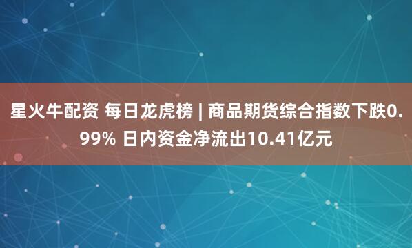 星火牛配资 每日龙虎榜 | 商品期货综合指数下跌0.99% 日内资金净流出10.41亿元