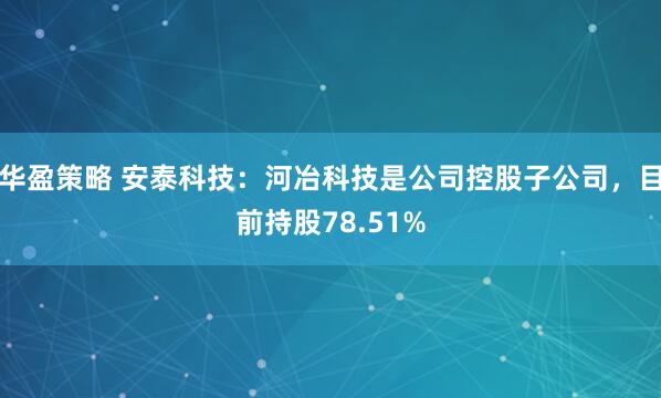 华盈策略 安泰科技：河冶科技是公司控股子公司，目前持股78.51%