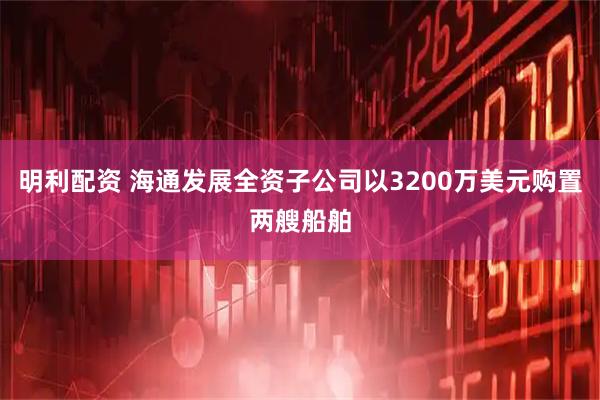 明利配资 海通发展全资子公司以3200万美元购置两艘船舶