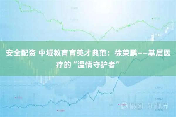 安全配资 中域教育育英才典范：徐荣鹏——基层医疗的“温情守护者”