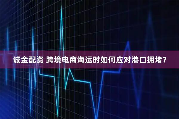 诚金配资 跨境电商海运时如何应对港口拥堵？