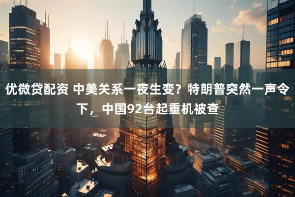 优微贷配资 中美关系一夜生变？特朗普突然一声令下，中国92台起重机被查