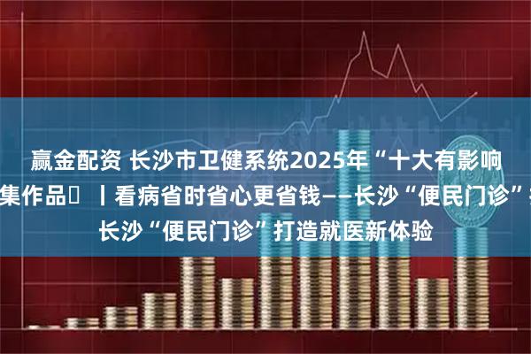 赢金配资 长沙市卫健系统2025年“十大有影响力新闻事件”征集作品⑫丨看病省时省心更省钱——长沙“便民门诊”打造就医新体验