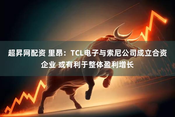 超昇网配资 里昂：TCL电子与索尼公司成立合资企业 或有利于整体盈利增长