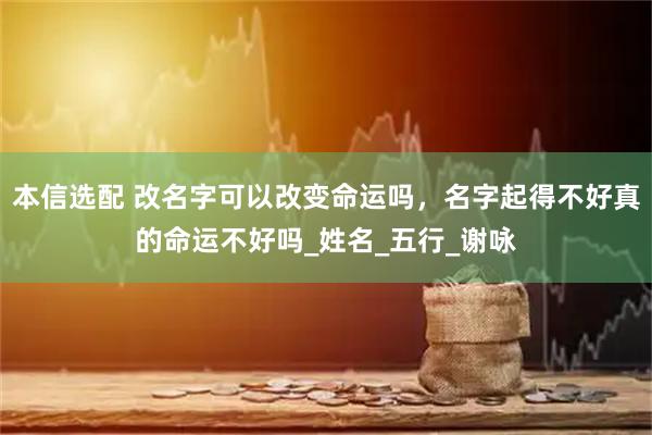 本信选配 改名字可以改变命运吗，名字起得不好真的命运不好吗_姓名_五行_谢咏