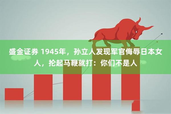 盛金证券 1945年，孙立人发现军官侮辱日本女人，抡起马鞭就打：你们不是人