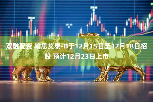 双融配资 翰思艾泰-B于12月15日至12月18日招股 预计12月23日上市