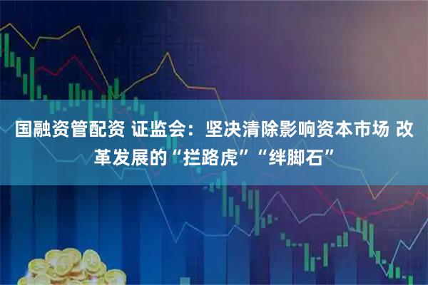 国融资管配资 证监会：坚决清除影响资本市场 改革发展的“拦路虎”“绊脚石”