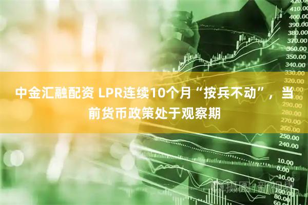 中金汇融配资 LPR连续10个月“按兵不动”，当前货币政策处于观察期